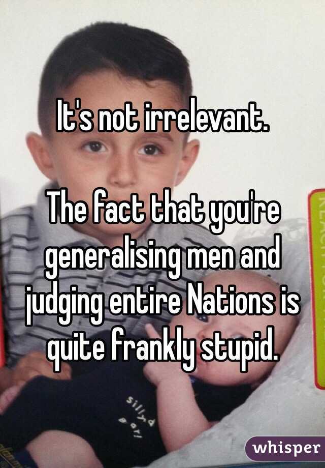 It's not irrelevant.

The fact that you're generalising men and judging entire Nations is quite frankly stupid.