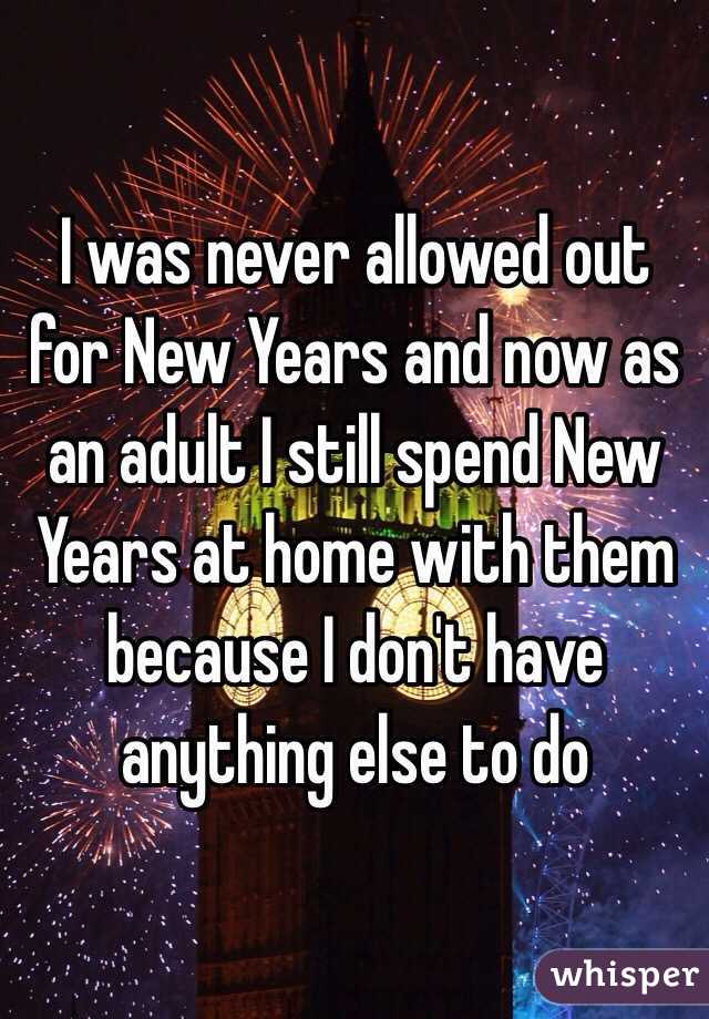 I was never allowed out for New Years and now as an adult I still spend New Years at home with them because I don't have anything else to do