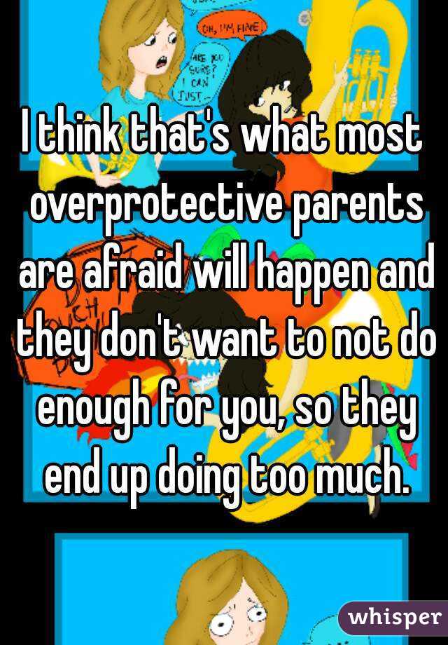 I think that's what most overprotective parents are afraid will happen and they don't want to not do enough for you, so they end up doing too much.