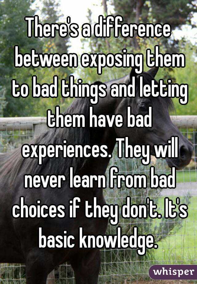 There's a difference between exposing them to bad things and letting them have bad experiences. They will never learn from bad choices if they don't. It's basic knowledge. 