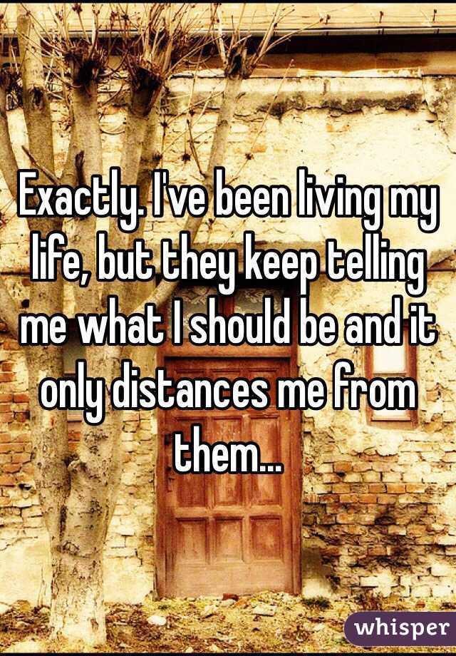 Exactly. I've been living my life, but they keep telling me what I should be and it only distances me from them...