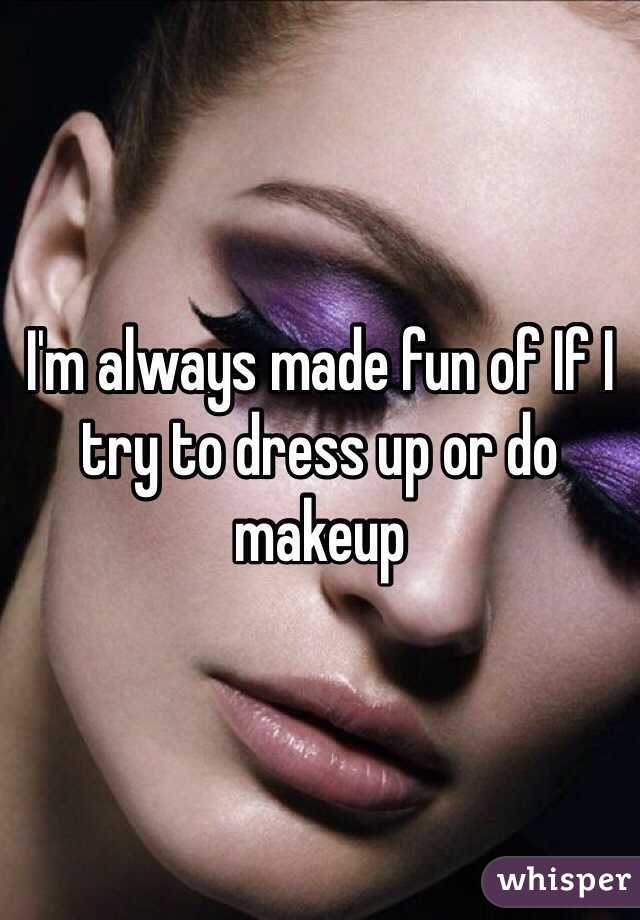 I'm always made fun of If I try to dress up or do makeup 
