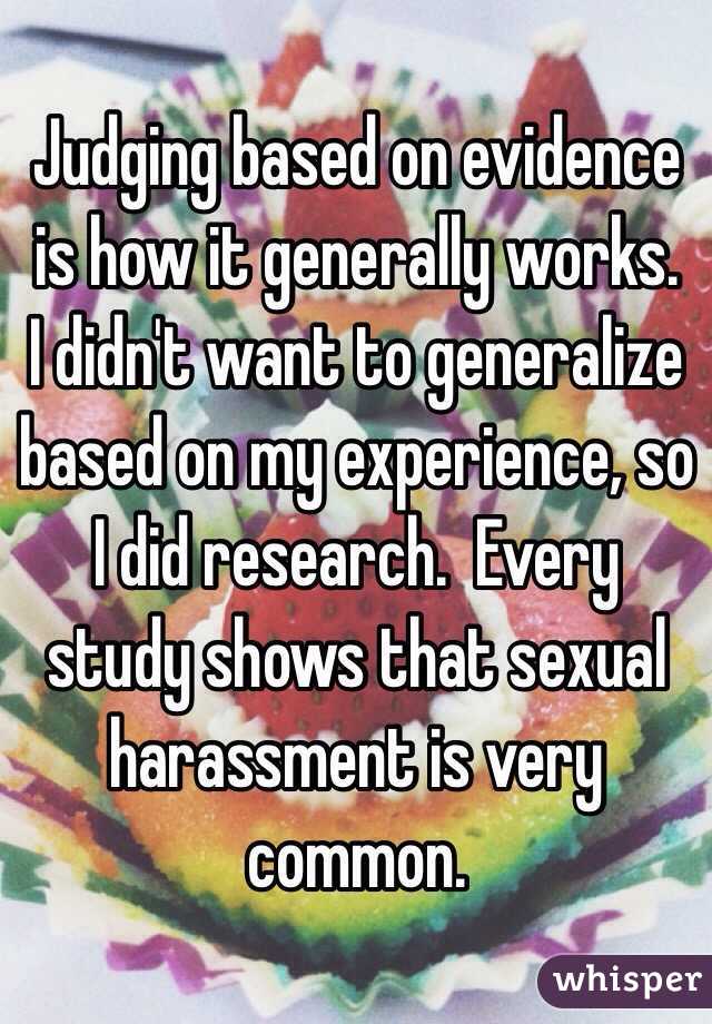 Judging based on evidence is how it generally works.  I didn't want to generalize based on my experience, so I did research.  Every study shows that sexual harassment is very common.