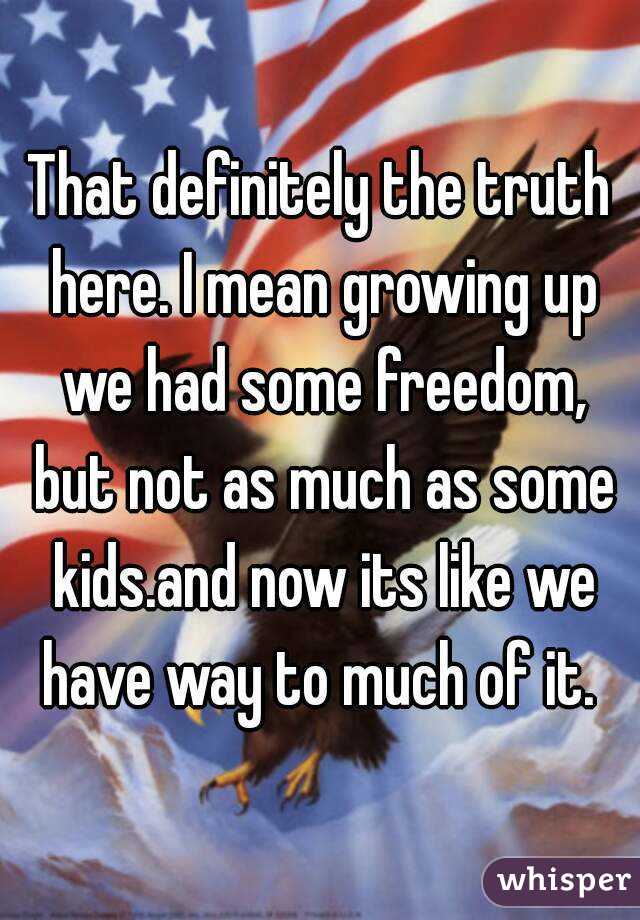 That definitely the truth here. I mean growing up we had some freedom, but not as much as some kids.and now its like we have way to much of it. 