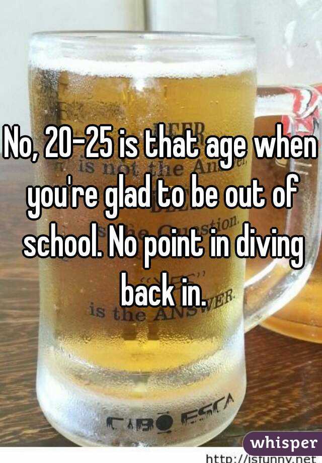 No, 20-25 is that age when you're glad to be out of school. No point in diving back in.