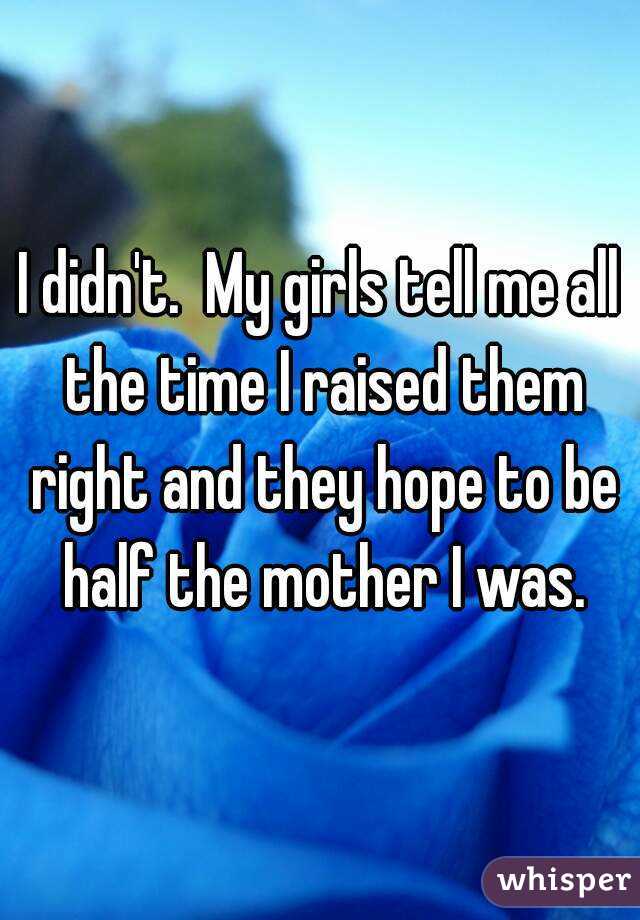 I didn't.  My girls tell me all the time I raised them right and they hope to be half the mother I was.