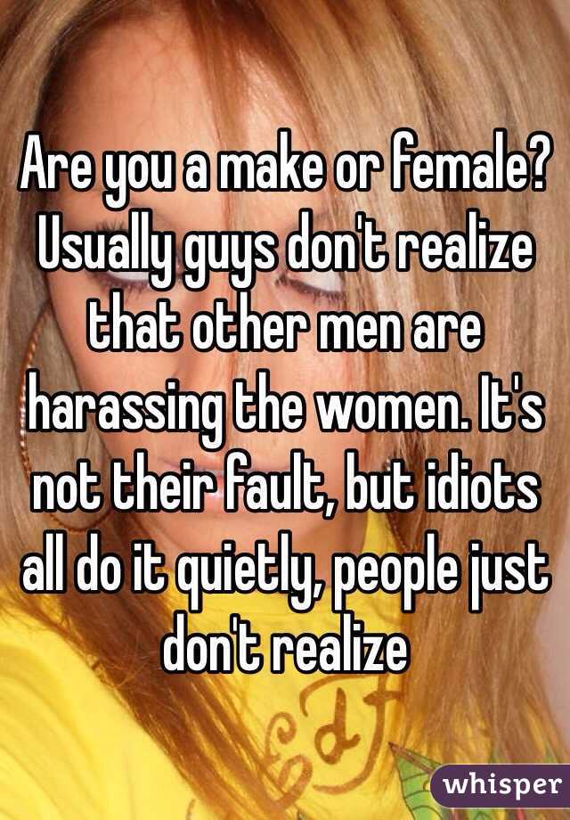 Are you a make or female? Usually guys don't realize that other men are harassing the women. It's not their fault, but idiots all do it quietly, people just don't realize