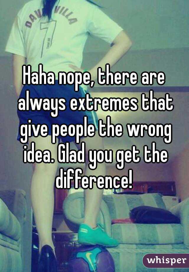 Haha nope, there are always extremes that give people the wrong idea. Glad you get the difference! 