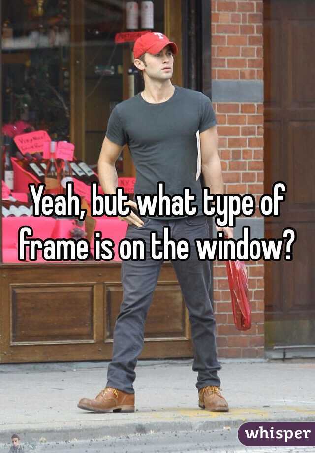 Yeah, but what type of frame is on the window?