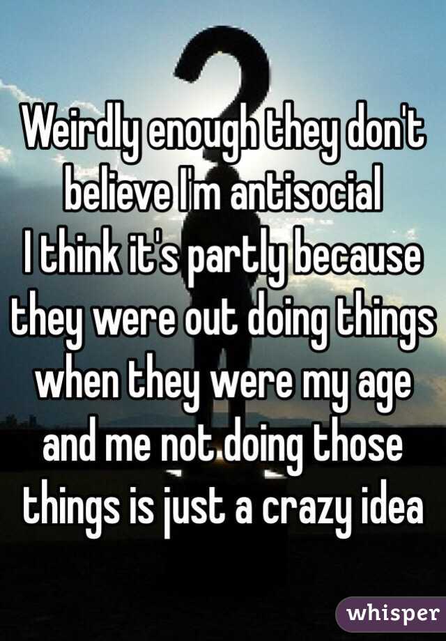 Weirdly enough they don't believe I'm antisocial 
I think it's partly because they were out doing things when they were my age and me not doing those things is just a crazy idea