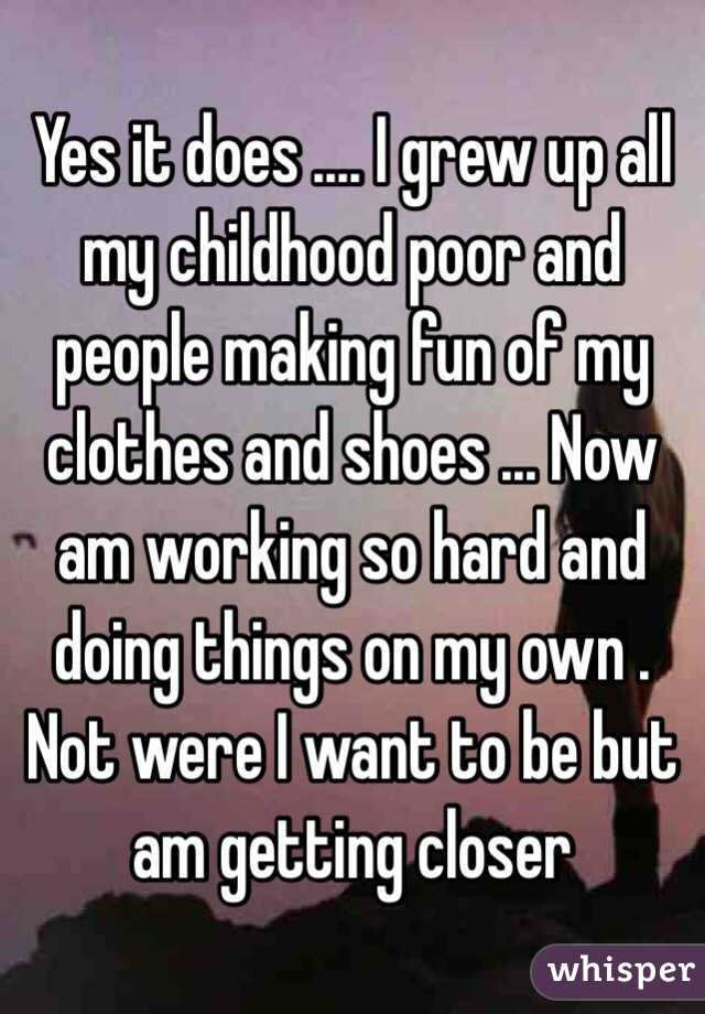 Yes it does .... I grew up all my childhood poor and people making fun of my clothes and shoes ... Now am working so hard and doing things on my own . Not were I want to be but am getting closer 