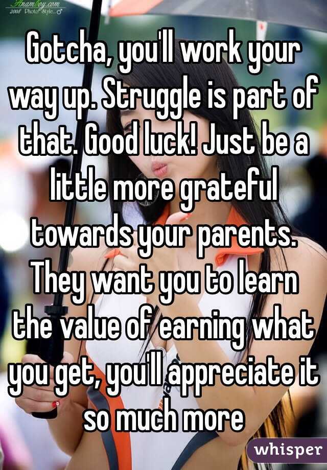 Gotcha, you'll work your way up. Struggle is part of that. Good luck! Just be a little more grateful towards your parents. They want you to learn the value of earning what you get, you'll appreciate it so much more