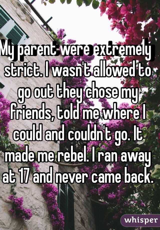 My parent were extremely  strict. I wasn't allowed to go out they chose my friends, told me where I could and couldn't go. It made me rebel. I ran away at 17 and never came back. 