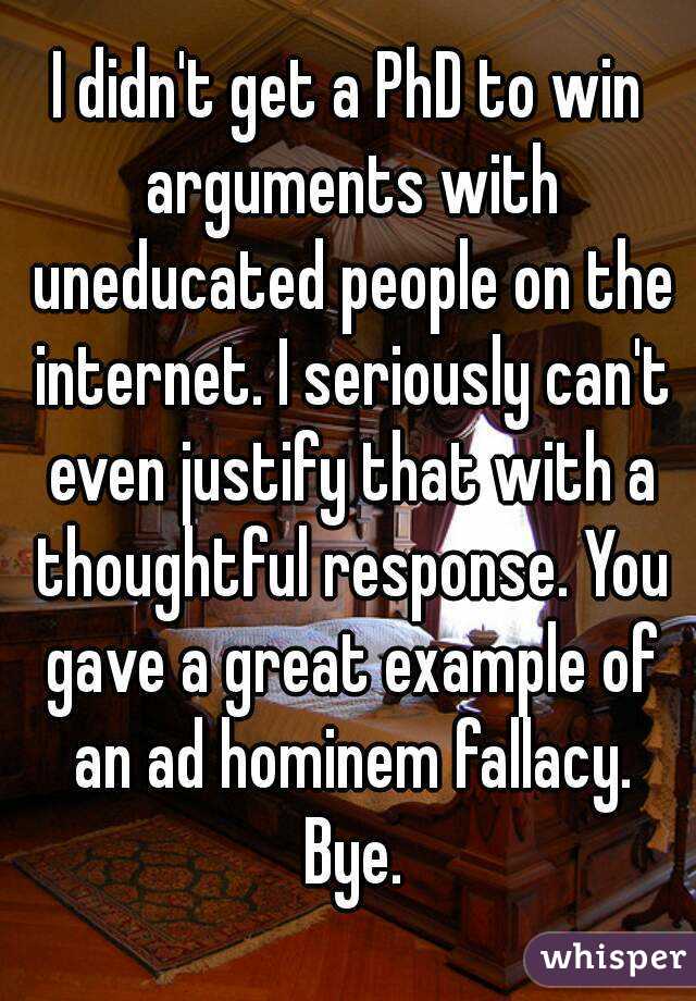 I didn't get a PhD to win arguments with uneducated people on the internet. I seriously can't even justify that with a thoughtful response. You gave a great example of an ad hominem fallacy. Bye.