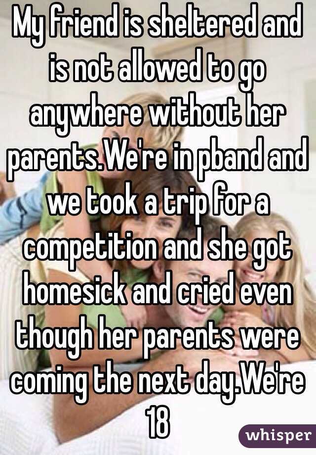 My friend is sheltered and is not allowed to go anywhere without her parents.We're in pband and we took a trip for a competition and she got homesick and cried even though her parents were coming the next day.We're 18