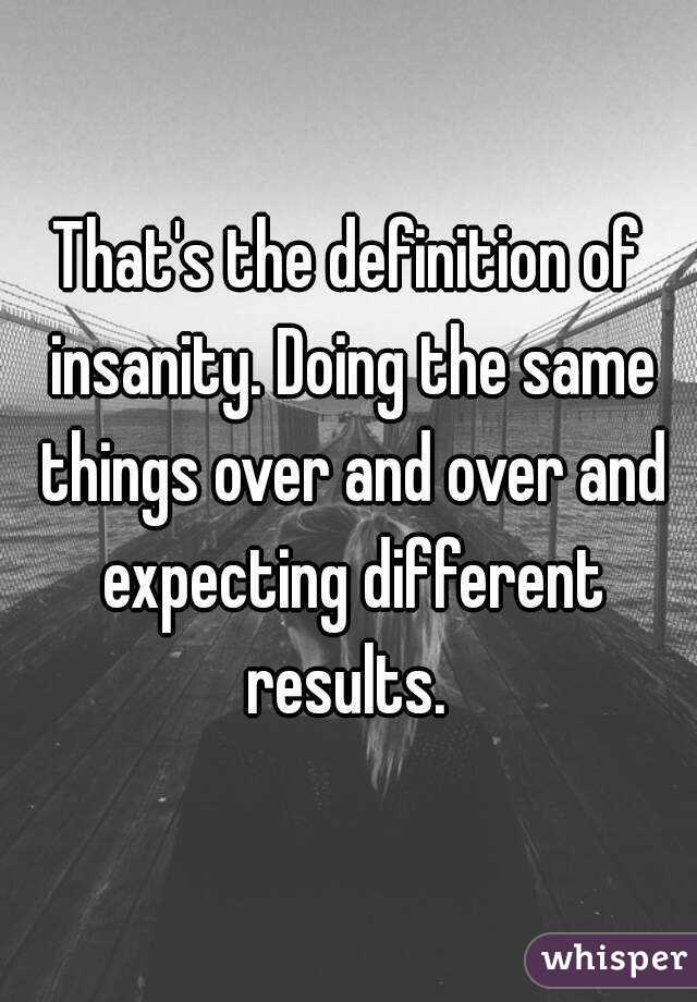 That's the definition of insanity. Doing the same things over and over and expecting different results. 