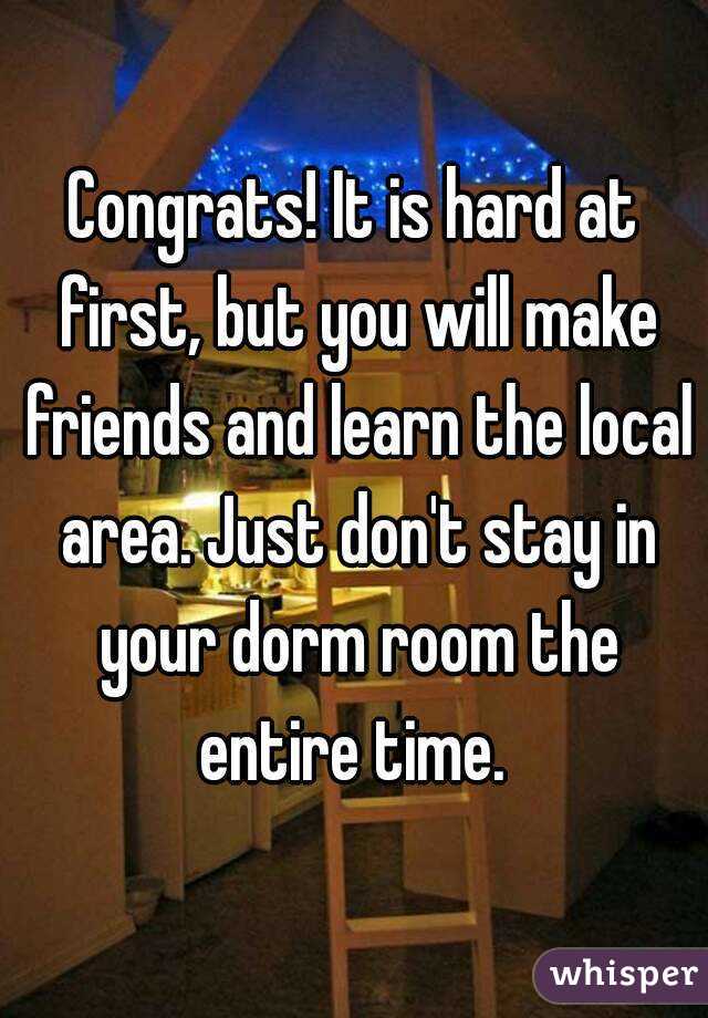 Congrats! It is hard at first, but you will make friends and learn the local area. Just don't stay in your dorm room the entire time. 