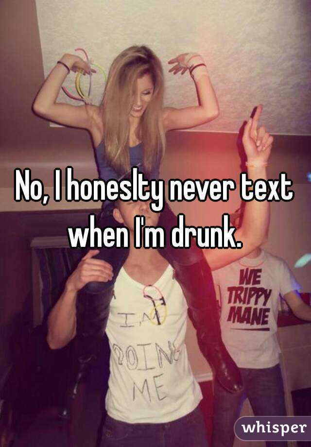 No, I honeslty never text when I'm drunk. 