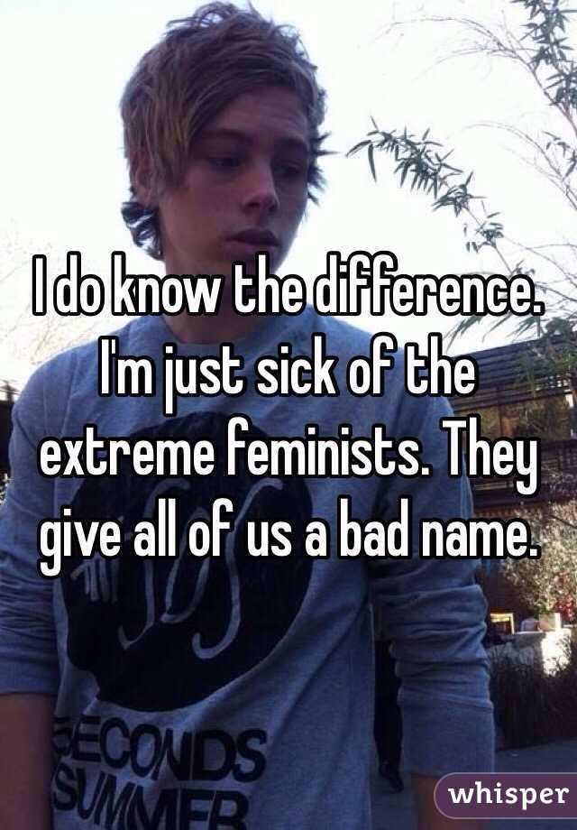 I do know the difference. I'm just sick of the extreme feminists. They give all of us a bad name.  