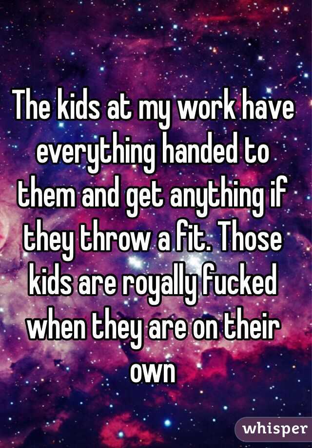 The kids at my work have everything handed to them and get anything if they throw a fit. Those kids are royally fucked when they are on their own 