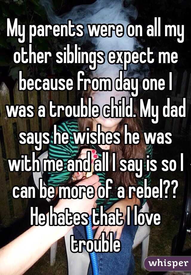 My parents were on all my other siblings expect me because from day one I was a trouble child. My dad says he wishes he was with me and all I say is so I can be more of a rebel?? He hates that I love trouble