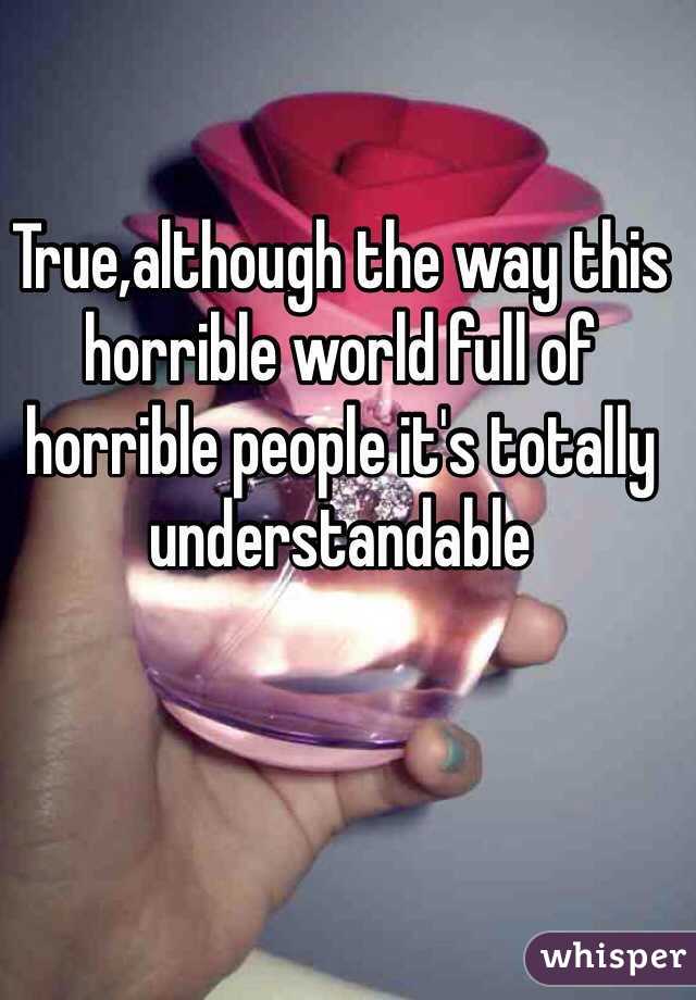 True,although the way this horrible world full of horrible people it's totally understandable 