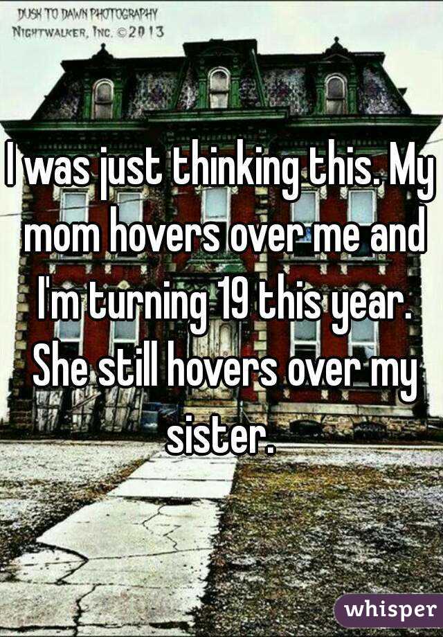 I was just thinking this. My mom hovers over me and I'm turning 19 this year. She still hovers over my sister. 