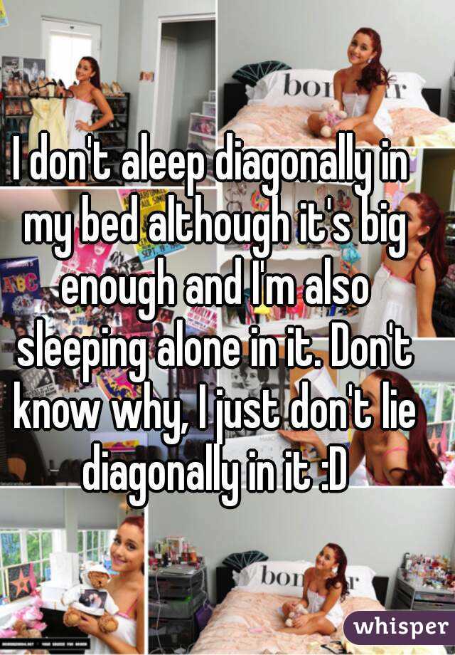 I don't aleep diagonally in my bed although it's big enough and I'm also sleeping alone in it. Don't know why, I just don't lie diagonally in it :D