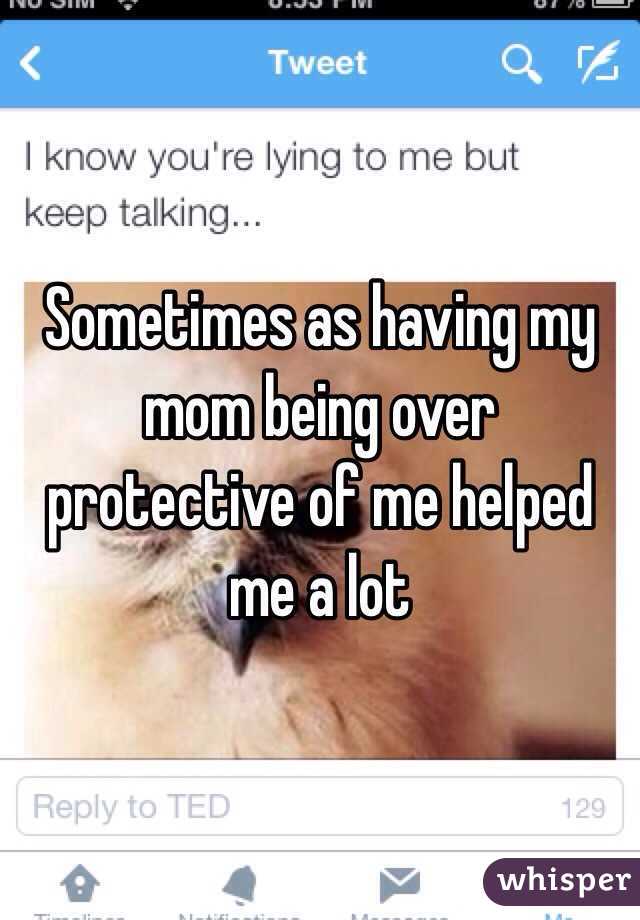 Sometimes as having my mom being over protective of me helped me a lot 