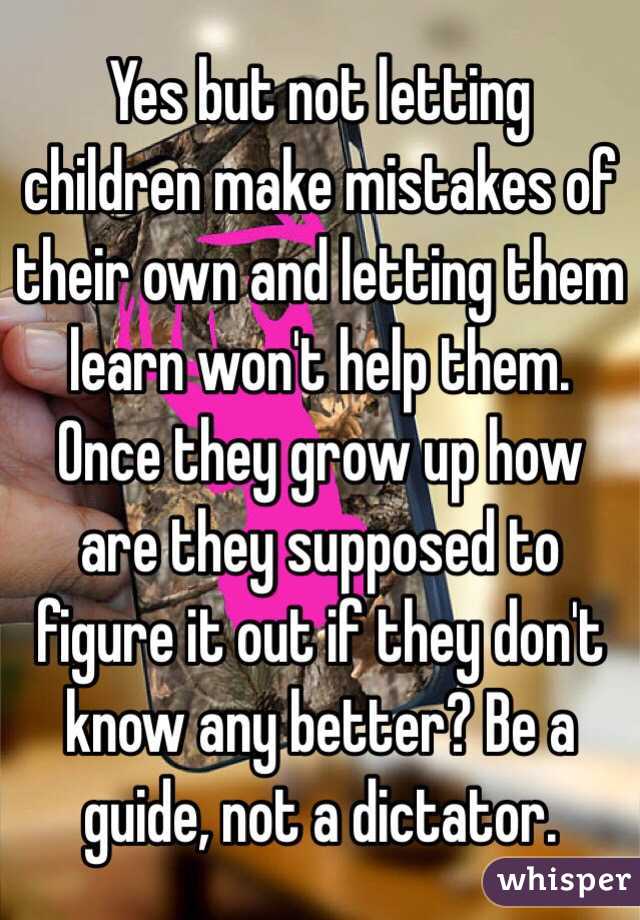 Yes but not letting children make mistakes of their own and letting them learn won't help them. Once they grow up how are they supposed to figure it out if they don't know any better? Be a guide, not a dictator. 