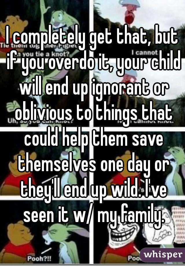 I completely get that, but if you overdo it, your child will end up ignorant or oblivious to things that could help them save themselves one day or they'll end up wild. I've seen it w/ my family.