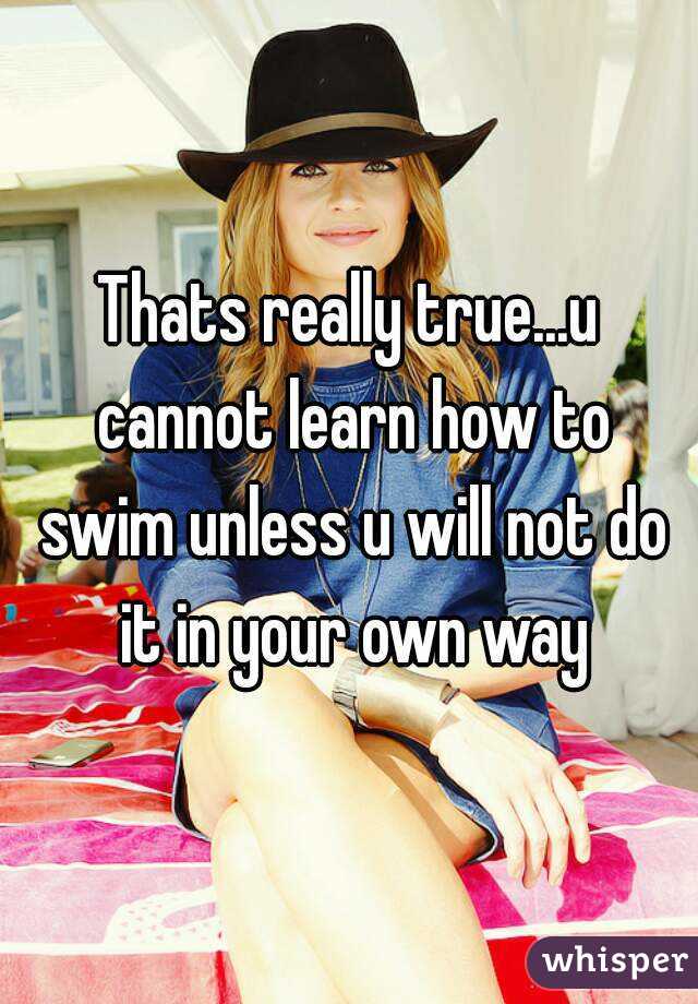 Thats really true...u cannot learn how to swim unless u will not do it in your own way