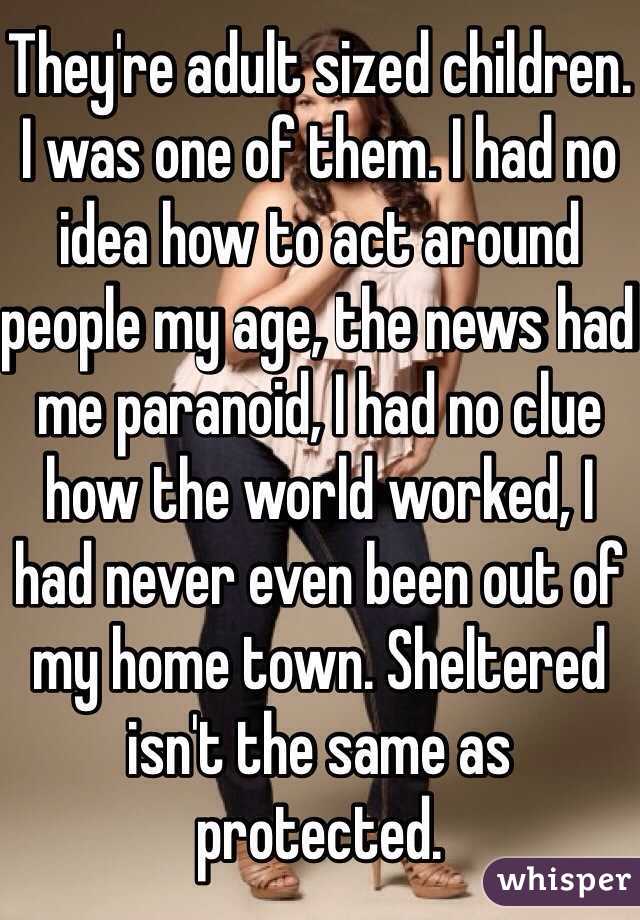 They're adult sized children. I was one of them. I had no idea how to act around people my age, the news had me paranoid, I had no clue how the world worked, I had never even been out of my home town. Sheltered isn't the same as protected. 