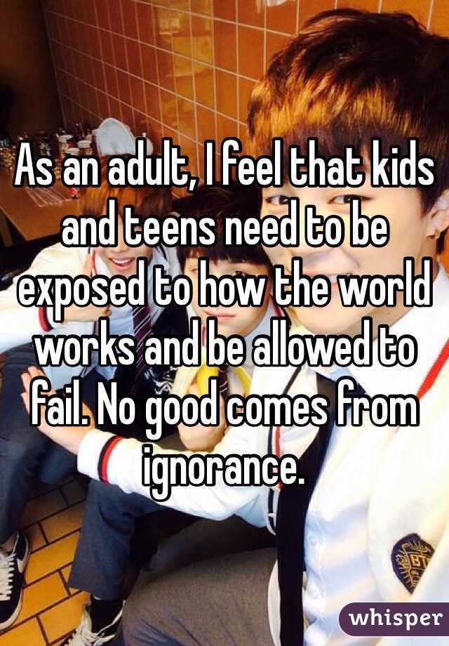 As an adult, I feel that kids and teens need to be exposed to how the world works and be allowed to fail. No good comes from ignorance. 