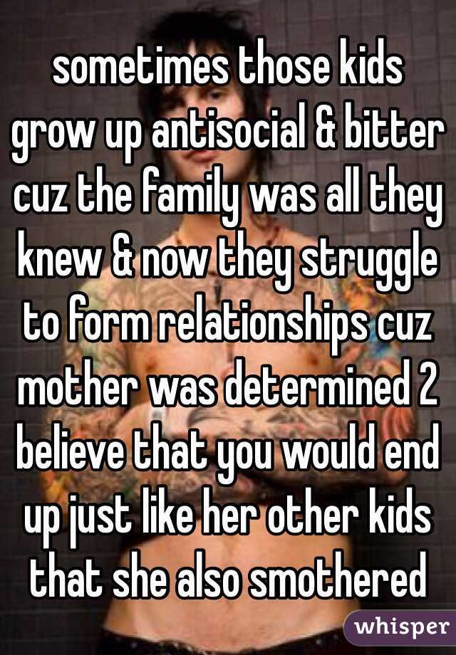 sometimes those kids grow up antisocial & bitter cuz the family was all they knew & now they struggle to form relationships cuz mother was determined 2 believe that you would end up just like her other kids that she also smothered