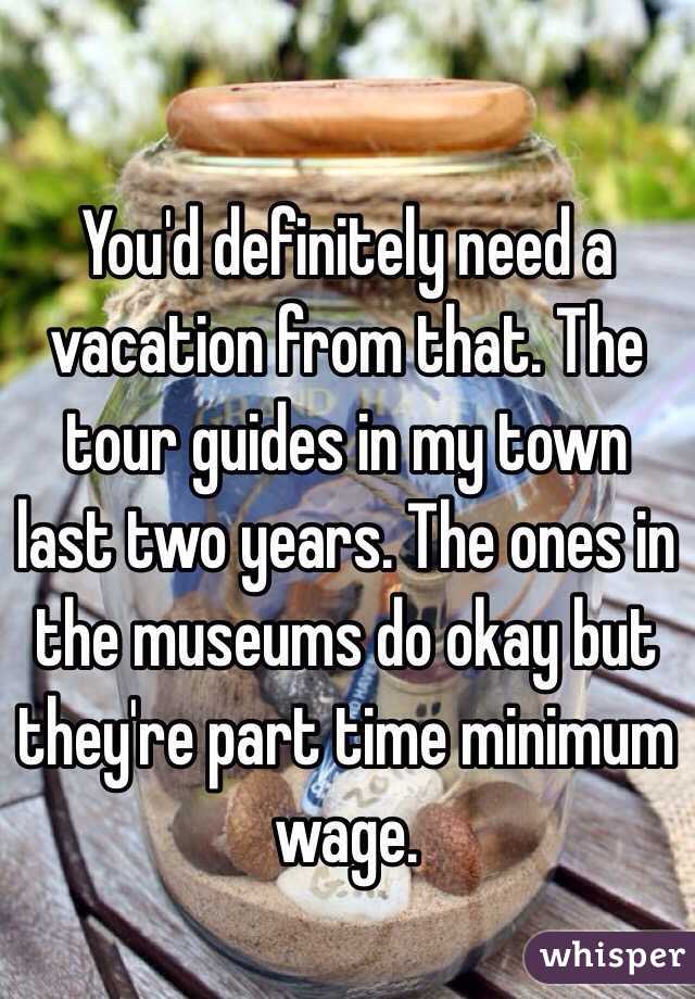 You'd definitely need a vacation from that. The tour guides in my town last two years. The ones in the museums do okay but they're part time minimum wage.