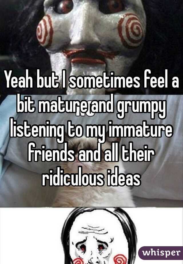 Yeah but I sometimes feel a bit mature and grumpy listening to my immature friends and all their ridiculous ideas