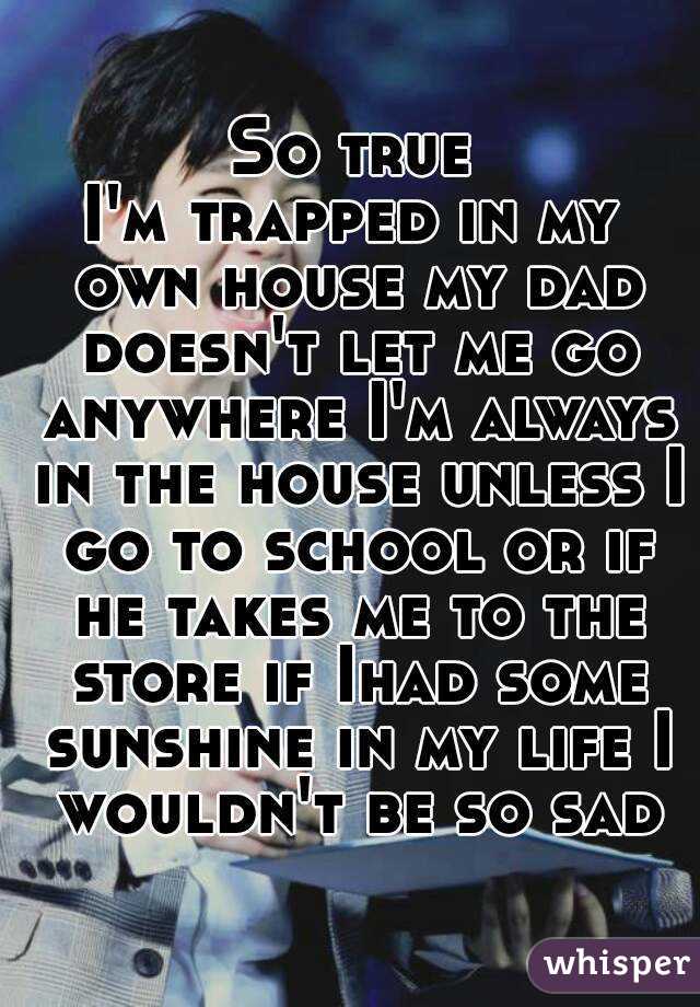 So true
I'm trapped in my own house my dad doesn't let me go anywhere I'm always in the house unless I go to school or if he takes me to the store if Ihad some sunshine in my life I wouldn't be so sad