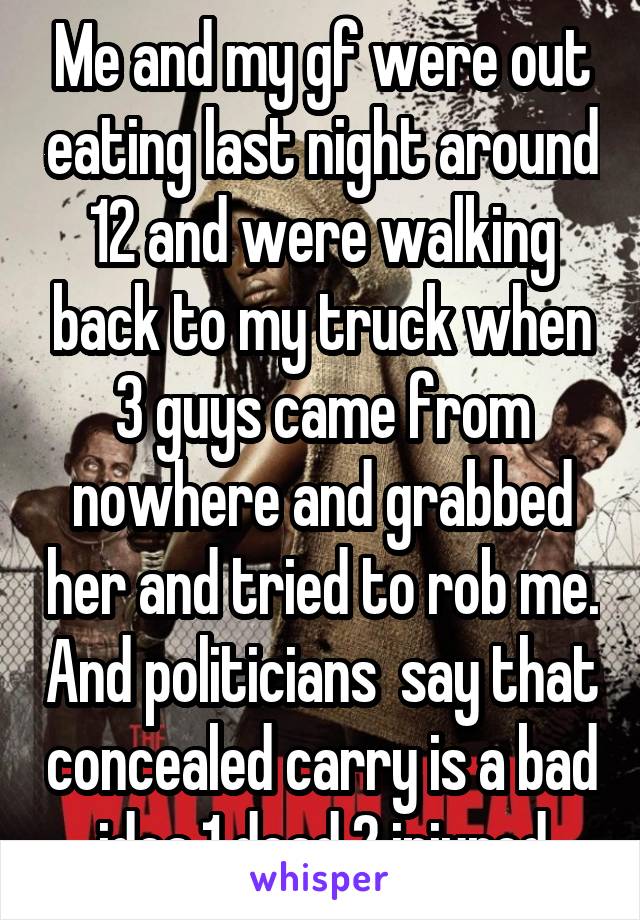 Me and my gf were out eating last night around 12 and were walking back to my truck when 3 guys came from nowhere and grabbed her and tried to rob me. And politicians  say that concealed carry is a bad idea.1 dead 2 injured