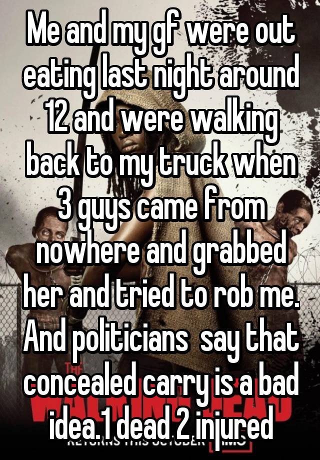 Me and my gf were out eating last night around 12 and were walking back to my truck when 3 guys came from nowhere and grabbed her and tried to rob me. And politicians  say that concealed carry is a bad idea.1 dead 2 injured