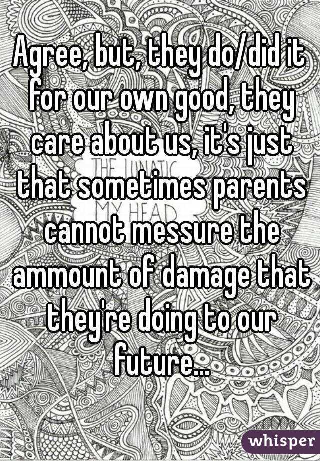 Agree, but, they do/did it for our own good, they care about us, it's just that sometimes parents cannot messure the ammount of damage that they're doing to our future...