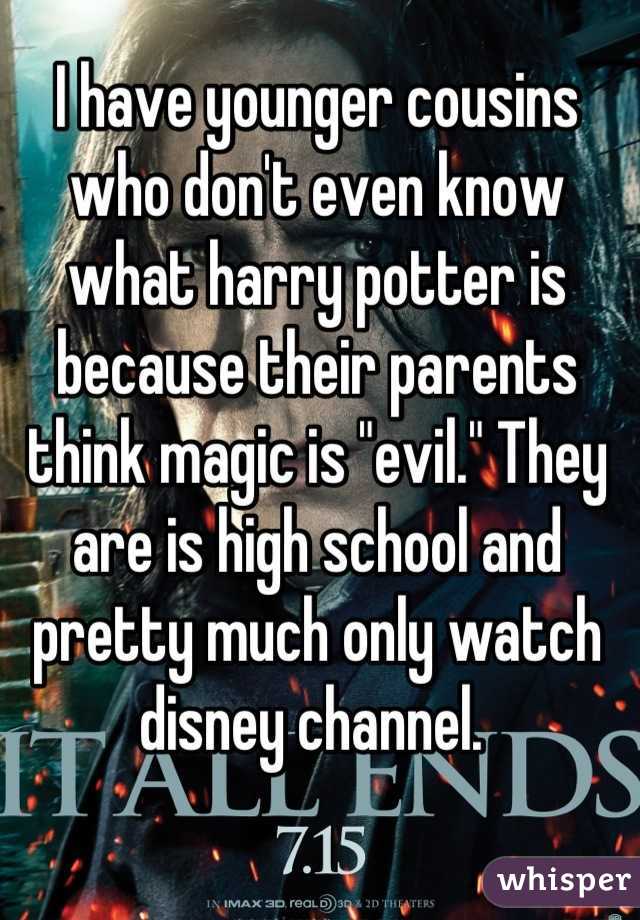 I have younger cousins who don't even know what harry potter is because their parents think magic is "evil." They are is high school and pretty much only watch disney channel. 