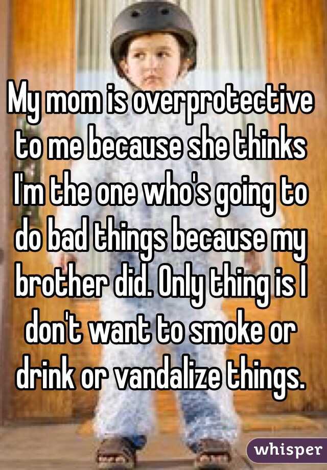 My mom is overprotective to me because she thinks I'm the one who's going to do bad things because my brother did. Only thing is I don't want to smoke or drink or vandalize things. 