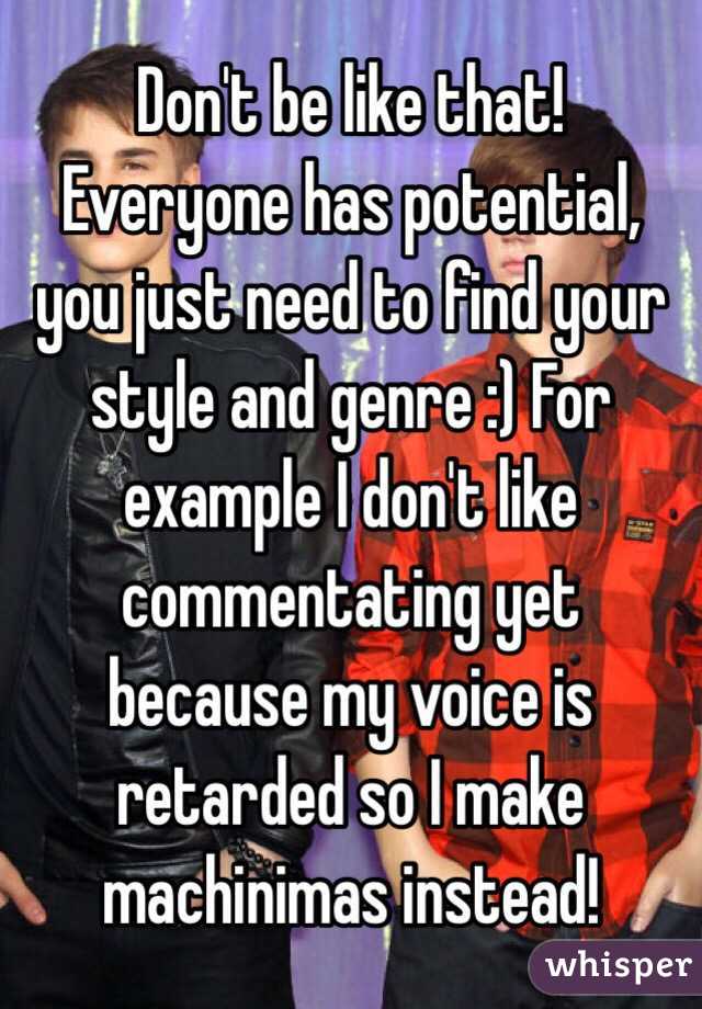 Don't be like that! Everyone has potential, you just need to find your style and genre :) For example I don't like commentating yet because my voice is retarded so I make machinimas instead!