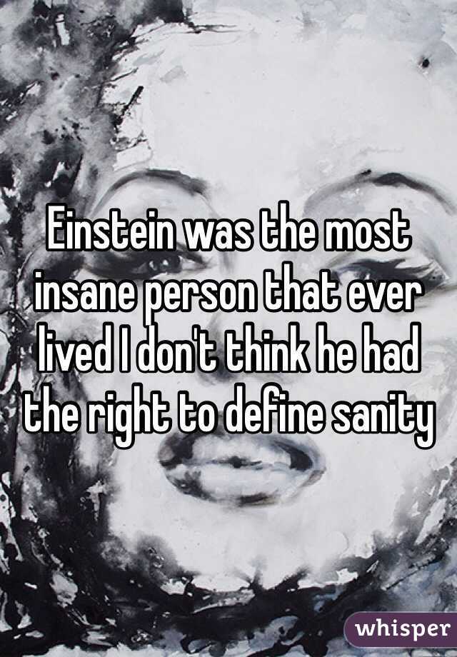 Einstein was the most insane person that ever lived I don't think he had the right to define sanity 