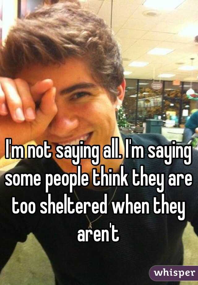 I'm not saying all. I'm saying some people think they are too sheltered when they aren't 