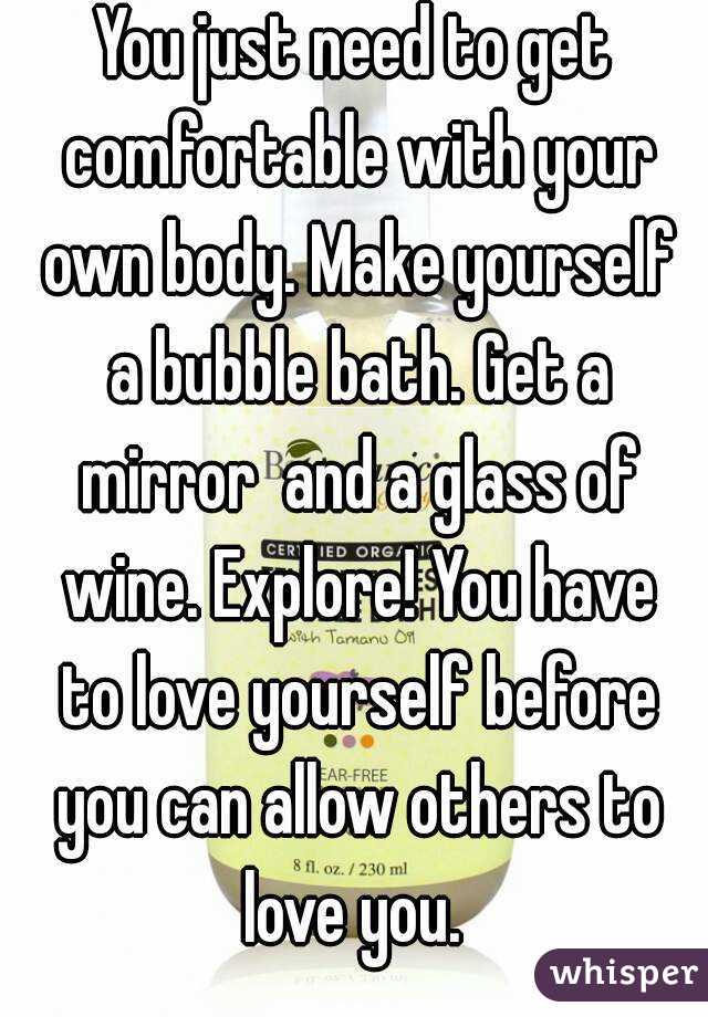 You just need to get comfortable with your own body. Make yourself a bubble bath. Get a mirror  and a glass of wine. Explore! You have to love yourself before you can allow others to love you. 