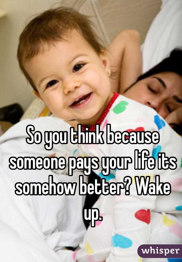 So you think because someone pays your life its somehow better? Wake up. 