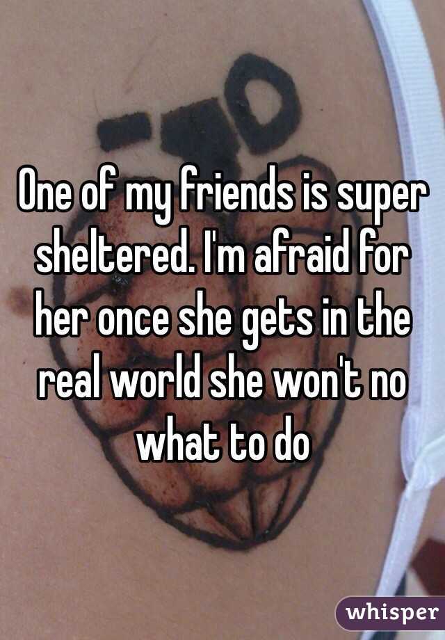 One of my friends is super sheltered. I'm afraid for her once she gets in the real world she won't no what to do 