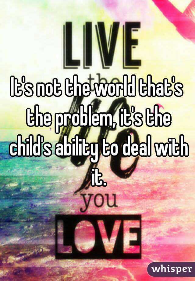 It's not the world that's the problem, it's the child's ability to deal with it.